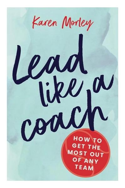 Lead Like A Coach: How to Get the Most Out of Any Team by Karen Morley